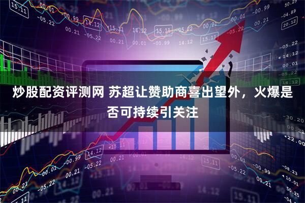 炒股配资评测网 苏超让赞助商喜出望外，火爆是否可持续引关注