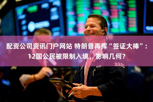 配资公司资讯门户网站 特朗普再挥“签证大棒”：12国公民被限制入境，影响几何？