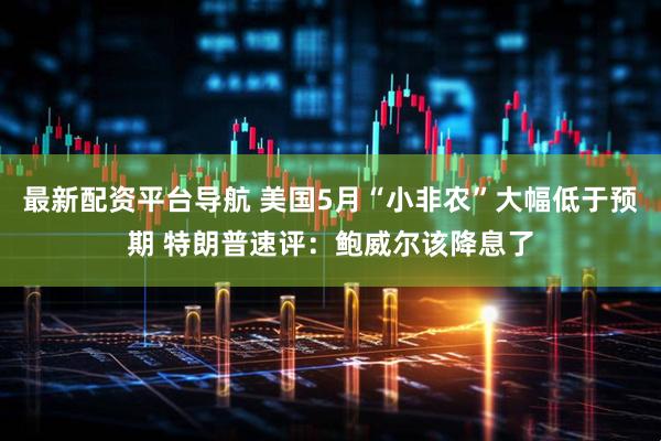 最新配资平台导航 美国5月“小非农”大幅低于预期 特朗普速评：鲍威尔该降息了
