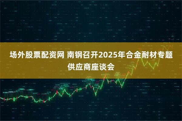 场外股票配资网 南钢召开2025年合金耐材专题供应商座谈会