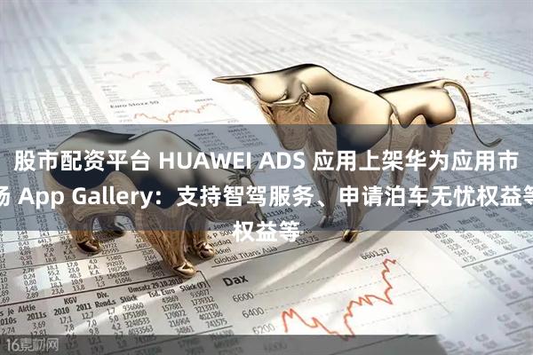 股市配资平台 HUAWEI ADS 应用上架华为应用市场 App Gallery：支持智驾服务、申请泊车无忧权益等