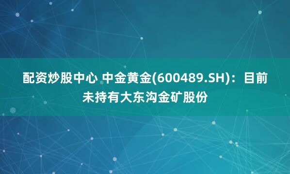 配资炒股中心 中金黄金(600489.SH)：目前未持有大东沟金矿股份