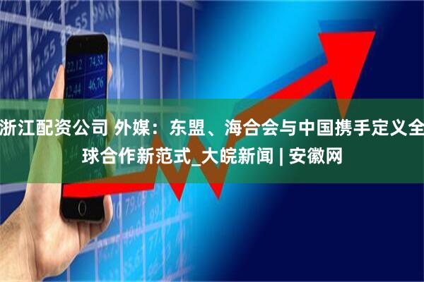 浙江配资公司 外媒：东盟、海合会与中国携手定义全球合作新范式_大皖新闻 | 安徽网