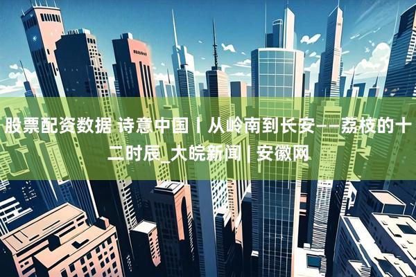 股票配资数据 诗意中国丨从岭南到长安——荔枝的十二时辰_大皖新闻 | 安徽网
