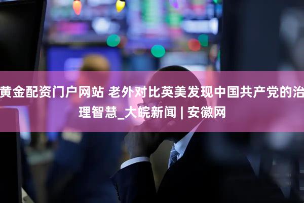 黄金配资门户网站 老外对比英美发现中国共产党的治理智慧_大皖新闻 | 安徽网