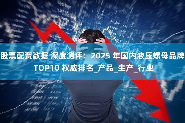 股票配资数据 深度测评：2025 年国内液压螺母品牌 TOP10 权威排名_产品_生产_行业