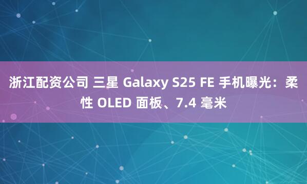 浙江配资公司 三星 Galaxy S25 FE 手机曝光：柔性 OLED 面板、7.4 毫米