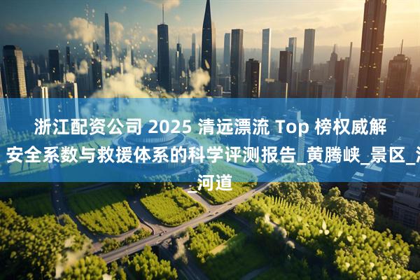 浙江配资公司 2025 清远漂流 Top 榜权威解析：安全系数与救援体系的科学评测报告_黄腾峡_景区_河道