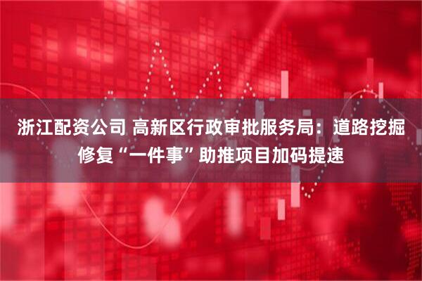 浙江配资公司 高新区行政审批服务局：道路挖掘修复“一件事”助推项目加码提速