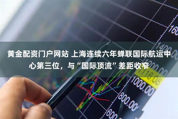 黄金配资门户网站 上海连续六年蝉联国际航运中心第三位，与“国际顶流”差距收窄