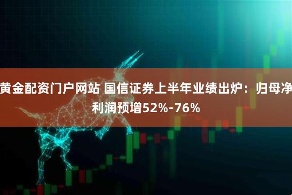黄金配资门户网站 国信证券上半年业绩出炉：归母净利润预增52%-76%