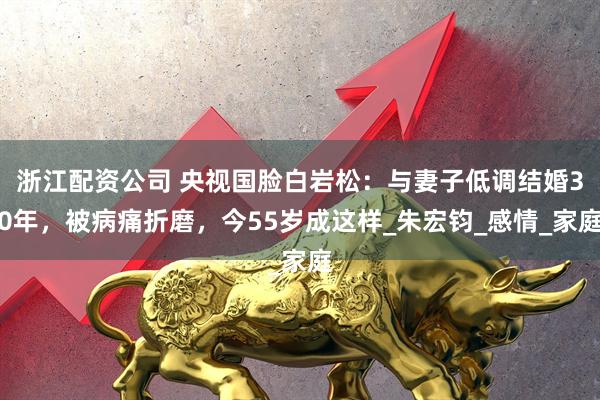 浙江配资公司 央视国脸白岩松：与妻子低调结婚30年，被病痛折磨，今55岁成这样_朱宏钧_感情_家庭