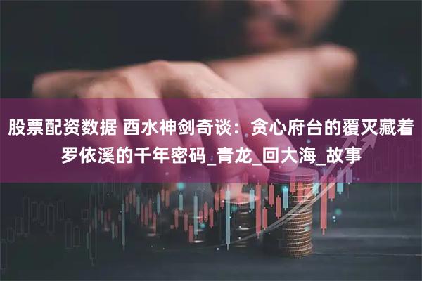 股票配资数据 酉水神剑奇谈：贪心府台的覆灭藏着罗依溪的千年密码_青龙_回大海_故事