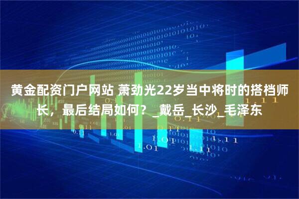 黄金配资门户网站 萧劲光22岁当中将时的搭档师长，最后结局如何？_戴岳_长沙_毛泽东