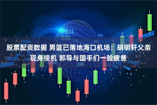 股票配资数据 男篮已落地海口机场：胡明轩父亲现身接机 郭导与国手们一脸疲惫