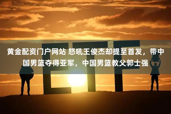 黄金配资门户网站 怒吼王俊杰却提至首发，带中国男篮夺得亚军，中国男篮教父郭士强