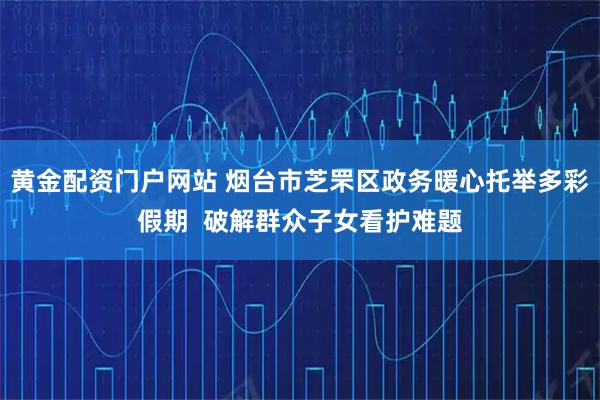 黄金配资门户网站 烟台市芝罘区政务暖心托举多彩假期  破解群众子女看护难题