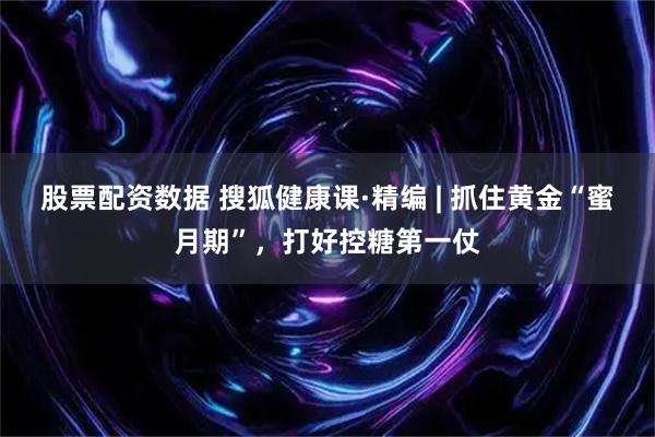 股票配资数据 搜狐健康课·精编 | 抓住黄金“蜜月期”，打好控糖第一仗