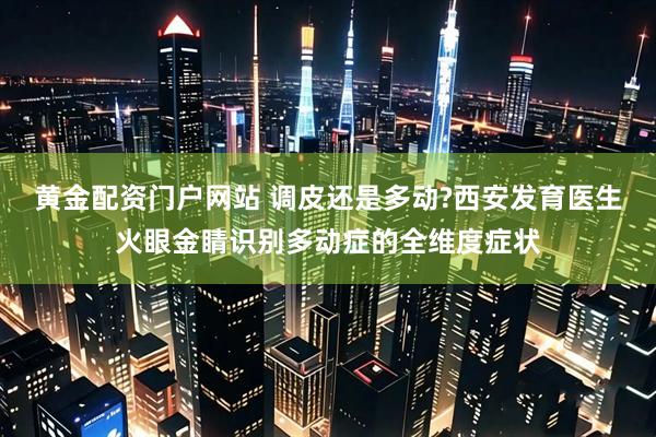 黄金配资门户网站 调皮还是多动?西安发育医生火眼金睛识别多动症的全维度症状