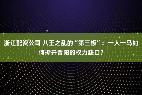 浙江配资公司 八王之乱的“第三极”：一人一马如何撕开晋阳的权力缺口？