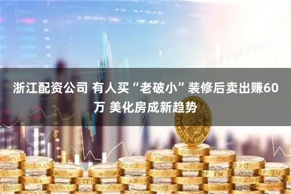 浙江配资公司 有人买“老破小”装修后卖出赚60万 美化房成新趋势