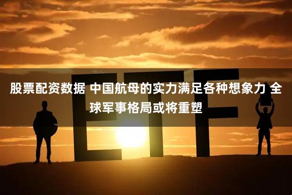 股票配资数据 中国航母的实力满足各种想象力 全球军事格局或将重塑