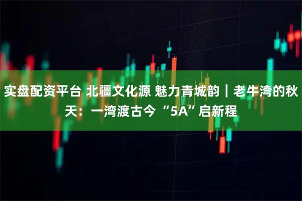 实盘配资平台 北疆文化源 魅力青城韵|老牛湾的秋天:一湾渡古今 “5A”启新程