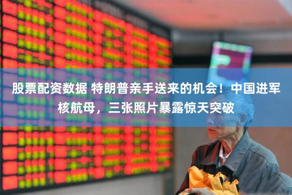 股票配资数据 特朗普亲手送来的机会！中国进军核航母，三张照片暴露惊天突破