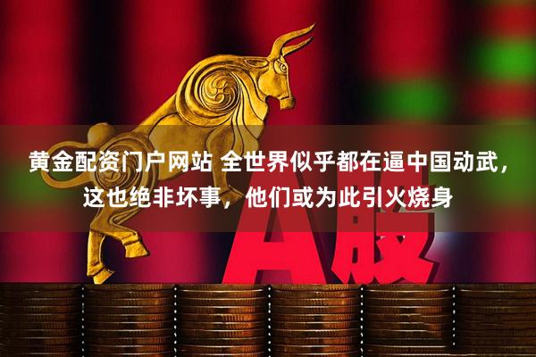 黄金配资门户网站 全世界似乎都在逼中国动武，这也绝非坏事，他们或为此引火烧身