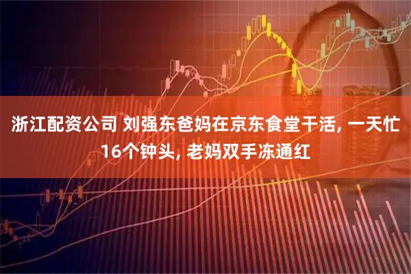 浙江配资公司 刘强东爸妈在京东食堂干活, 一天忙16个钟头, 老妈双手冻通红