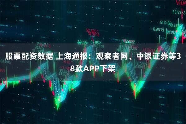 股票配资数据 上海通报：观察者网、中银证券等38款APP下架