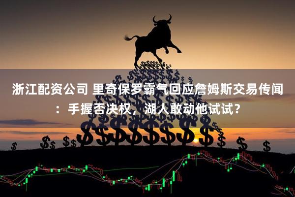 浙江配资公司 里奇保罗霸气回应詹姆斯交易传闻：手握否决权，湖人敢动他试试？