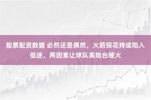 股票配资数据 必然还是偶然，火箭探花持续陷入低迷，两因素让球队高炮台哑火