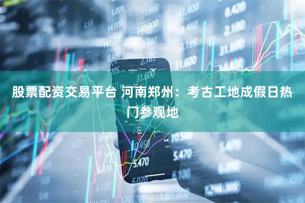 股票配资交易平台 河南郑州：考古工地成假日热门参观地