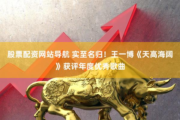 股票配资网站导航 实至名归！王一博《天高海阔》获评年度优秀歌曲