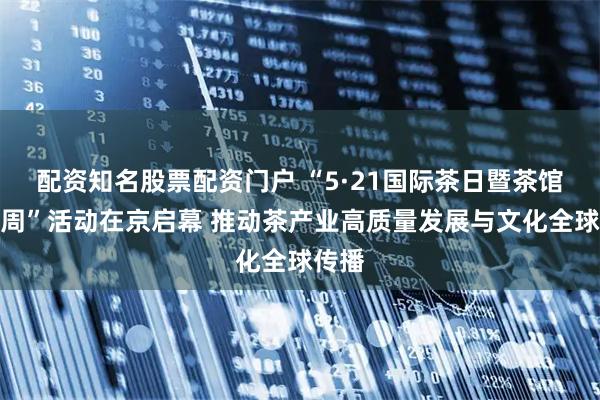 配资知名股票配资门户 “5·21国际茶日暨茶馆文化周”活动在京启幕 推动茶产业高质量发展与文化全球传播