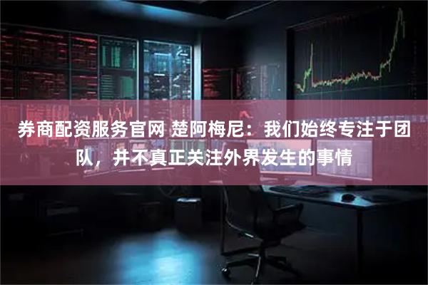 券商配资服务官网 楚阿梅尼：我们始终专注于团队，并不真正关注外界发生的事情