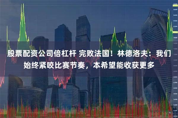股票配资公司倍杠杆 完败法国！林德洛夫：我们始终紧咬比赛节奏，本希望能收获更多